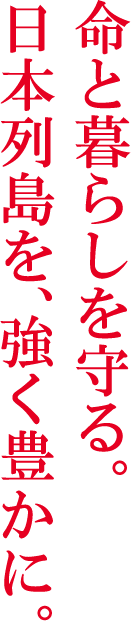 命と暮らしを守る。日本列島を、強く豊かに。
